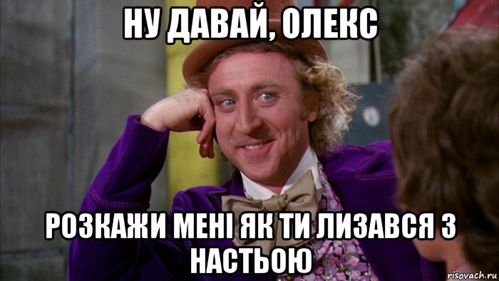 ну давай, олекс розкажи мені як ти лизався з настьою, Мем Ну давай расскажи (Вилли Вонка)