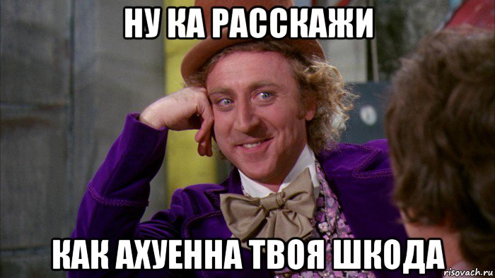 ну ка расскажи как ахуенна твоя шкода, Мем Ну давай расскажи (Вилли Вонка)