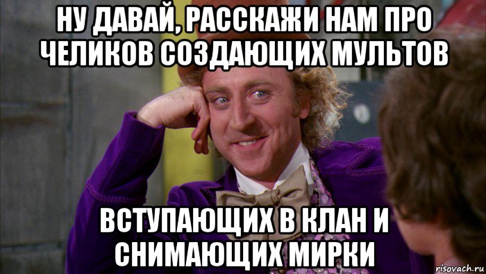 ну давай, расскажи нам про челиков создающих мультов вступающих в клан и снимающих мирки, Мем Ну давай расскажи (Вилли Вонка)