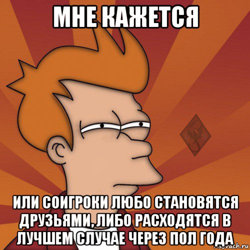 мне кажется или соигроки любо становятся друзьями, либо расходятся в лучшем случае через пол года