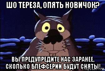 шо тереза, опять новичок? вы предупредите нас заранее, сколько блефсерии будут сняты!