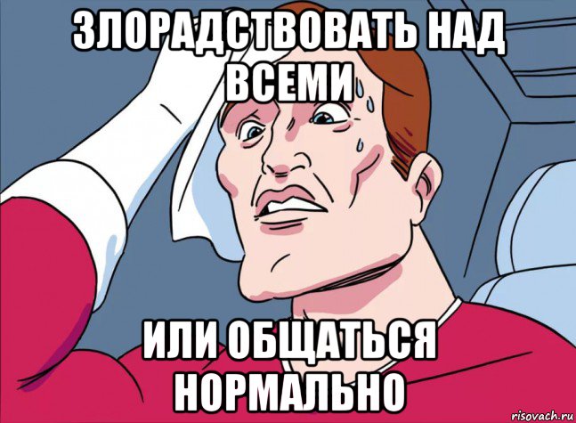 злорадствовать над всеми или общаться нормально