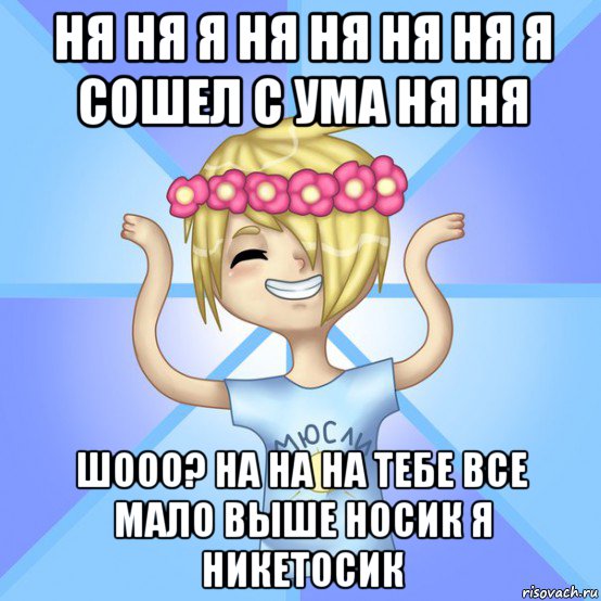 ня ня я ня ня ня ня я сошел с ума ня ня шооо? на на на тебе все мало выше носик я никетосик