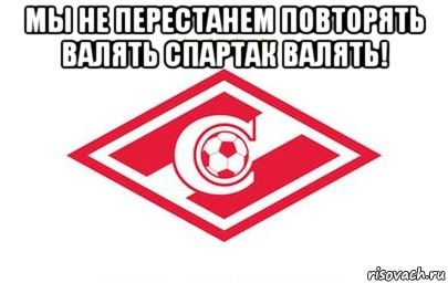 мы не перестанем повторять валять спартак валять! 