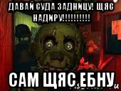 давай суда задницу! щяс надиру!!!!!!!!!! сам щяс ебну