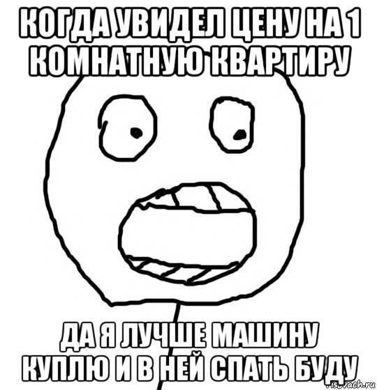 когда увидел цену на 1 комнатную квартиру да я лучше машину куплю и в ней спать буду