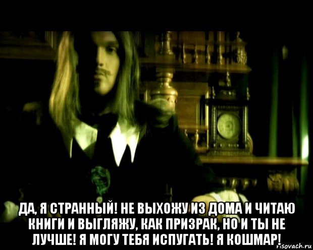  да, я странный! не выхожу из дома и читаю книги и выгляжу, как призрак, но и ты не лучше! я могу тебя испугать! я кошмар!