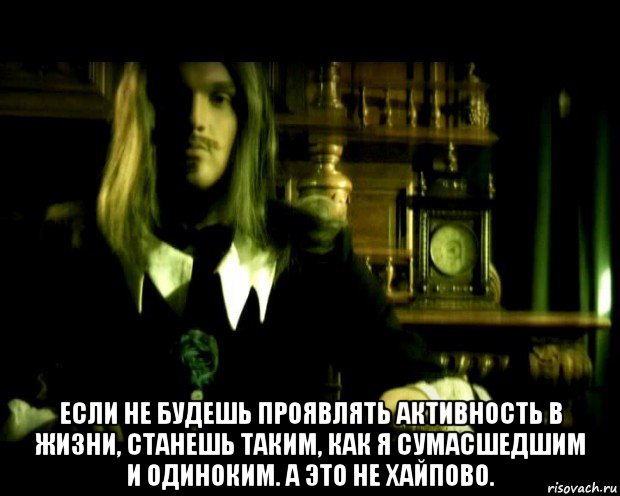  если не будешь проявлять активность в жизни, станешь таким, как я сумасшедшим и одиноким. а это не хайпово.