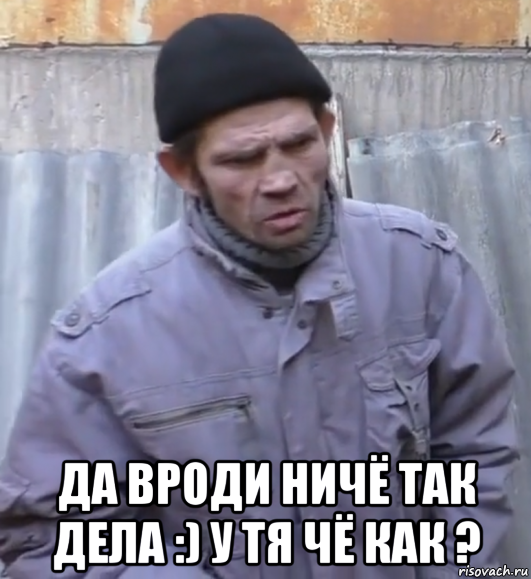  да вроди ничё так дела :) у тя чё как ?