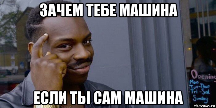 зачем тебе машина если ты сам машина