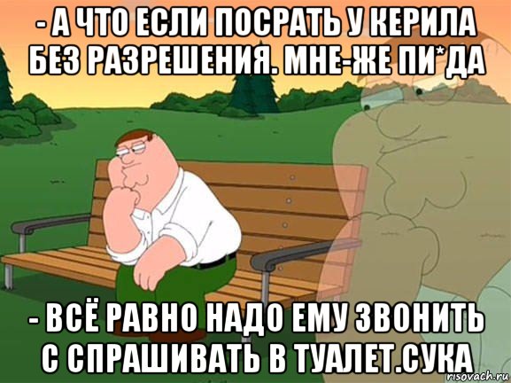 - а что если посрать у керила без разрешения. мне-же пи*да - всё равно надо ему звонить с спрашивать в туалет.сука, Мем Задумчивый Гриффин