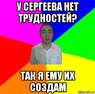 у сергеева нет трудностей? так я ему их создам