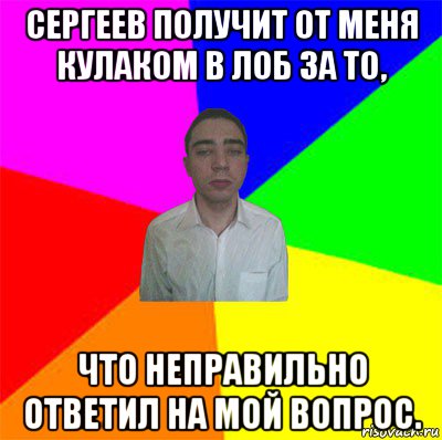 сергеев получит от меня кулаком в лоб за то, что неправильно ответил на мой вопрос.