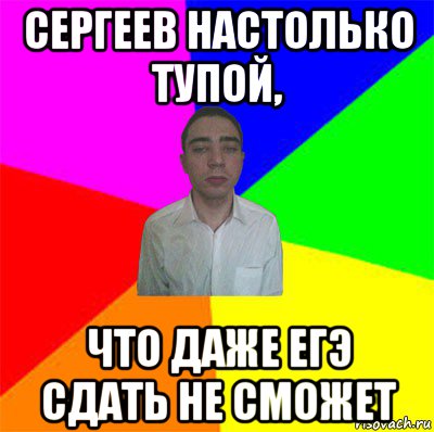 сергеев настолько тупой, что даже егэ сдать не сможет