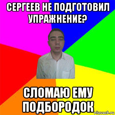 сергеев не подготовил упражнение? сломаю ему подбородок