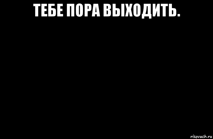 тебе пора выходить. 
