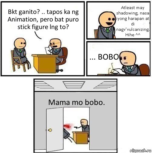 Bkt ganito? .. tapos ka ng Animation, pero bat puro stick figure lng to? Atleast may shadowing, nasa iyong harapan at di nagv'vulcanizing. Hihe ^^ ... BOBO Mama mo bobo.