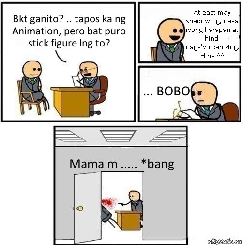 Bkt ganito? .. tapos ka ng Animation, pero bat puro stick figure lng to? Atleast may shadowing, nasa iyong harapan at hindi nagv'vulcanizing. Hihe ^^ ... BOBO Mama m ..... *bang