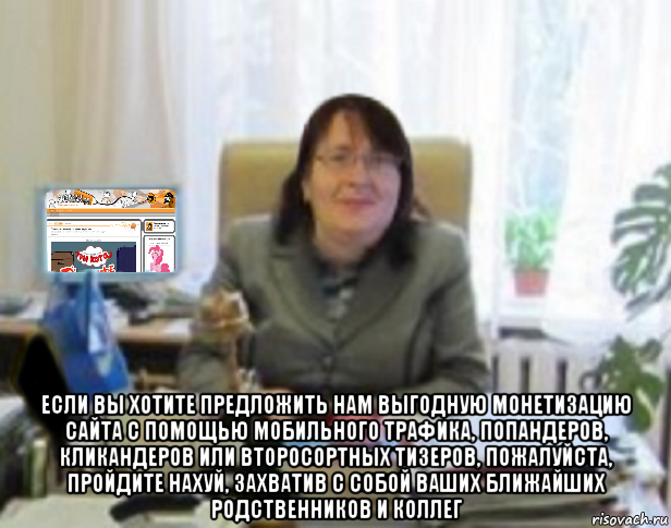  если вы хотите предложить нам выгодную монетизацию сайта с помощью мобильного трафика, попандеров, кликандеров или второсортных тизеров, пожалуйста, пройдите нахуй, захватив с собой ваших ближайших родственников и коллег