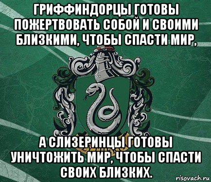 гриффиндорцы готовы пожертвовать собой и своими близкими, чтобы спасти мир, а слизеринцы готовы уничтожить мир, чтобы спасти своих близких.