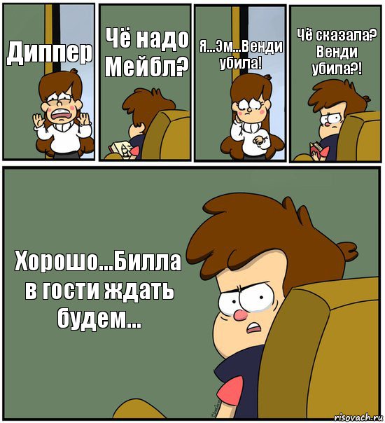 Диппер Чё надо Мейбл? Я...Эм...Венди убила! Чё сказала? Венди убила?! Хорошо...Билла в гости ждать будем...