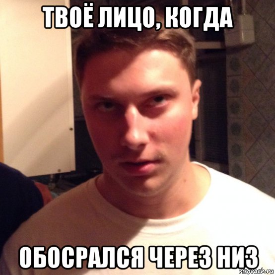 твоё лицо, когда обосрался через низ