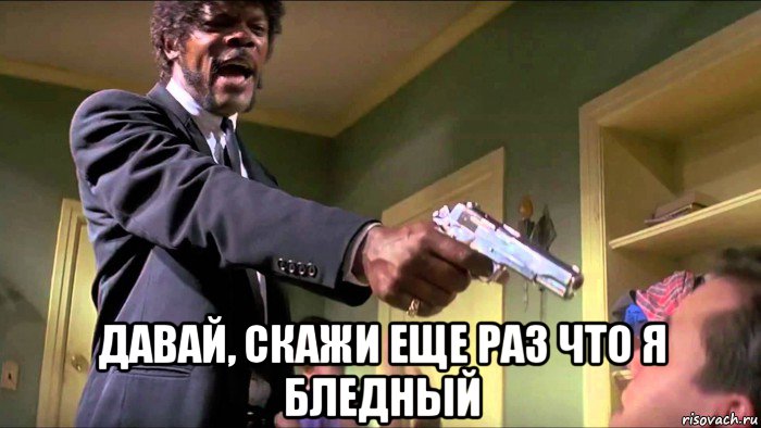  давай, скажи еще раз что я бледный