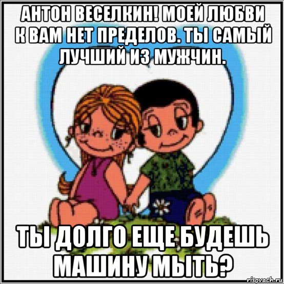 антон веселкин! моей любви к вам нет пределов. ты самый лучший из мужчин. ты долго еще будешь машину мыть?