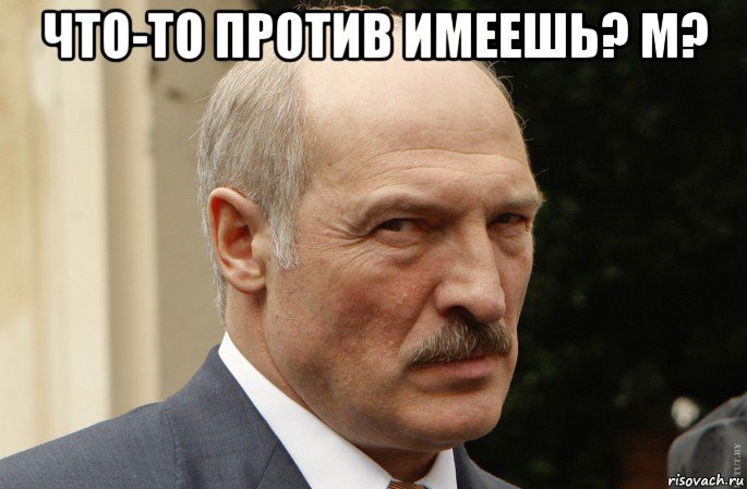 что-то против имеешь? м? 