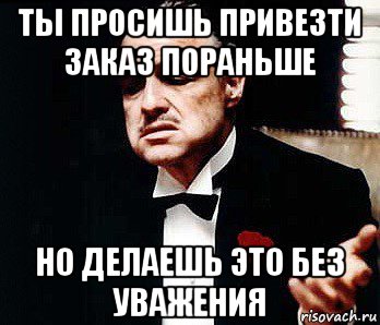 ты просишь привезти заказ пораньше но делаешь это без уважения