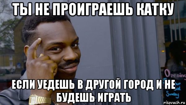 ты не проиграешь катку если уедешь в другой город и не будешь играть