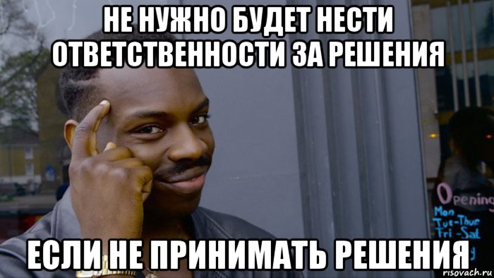 не нужно будет нести ответственности за решения если не принимать решения