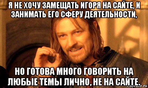 я не хочу замещать игоря на сайте, и занимать его сферу деятельности, но готова много говорить на любые темы лично, не на сайте., Мем Нельзя просто так взять и (Боромир мем)