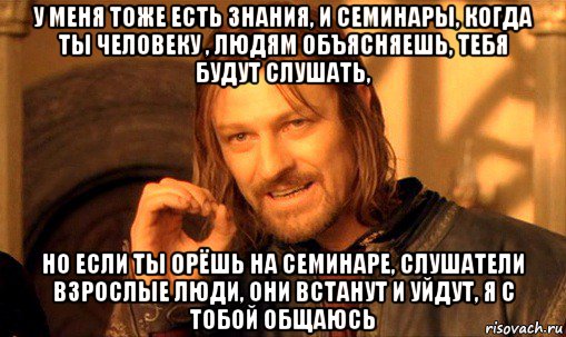 у меня тоже есть знания, и семинары, когда ты человеку , людям объясняешь, тебя будут слушать, но если ты орёшь на семинаре, слушатели взрослые люди, они встанут и уйдут, я с тобой общаюсь, Мем Нельзя просто так взять и (Боромир мем)