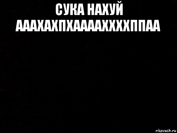 сука нахуй ааахахпхааааххххппаа 