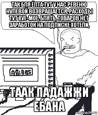 так бля ёпта тут у нас ревеню нулевой возвращается, расходы тут хуе-мое, блять, товаров нет заработок на подписке хотели, таак падажжи ебана, Мем Падажжи