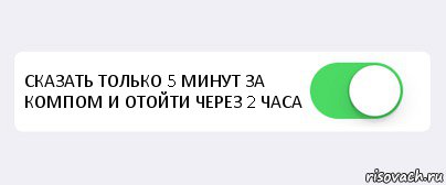  СКАЗАТЬ ТОЛЬКО 5 МИНУТ ЗА КОМПОМ И ОТОЙТИ ЧЕРЕЗ 2 ЧАСА 