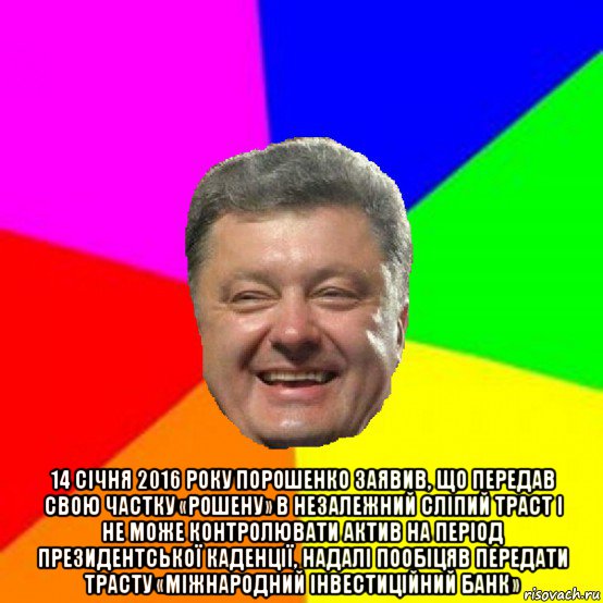  14 січня 2016 року порошенко заявив, що передав свою частку «рошену» в незалежний сліпий траст і не може контролювати актив на період президентської каденції, надалі пообіцяв передати трасту «міжнародний інвестиційний банк»