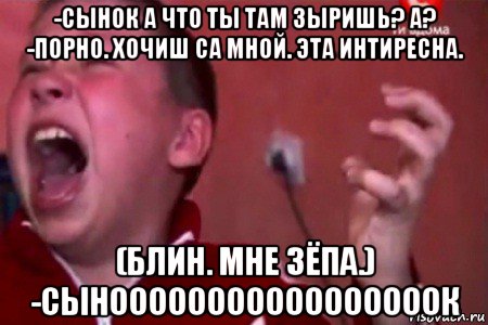 -сынок а что ты там зыришь? а? -порно. хочиш са мной. эта интиресна. (блин. мне зёпа.) -сынооооооооооооооооок