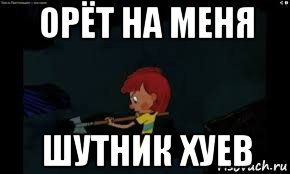 орёт на меня шутник хуев