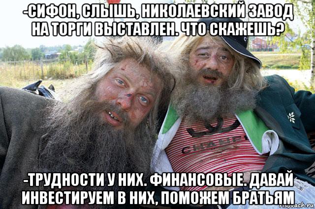 -сифон, слышь, николаевский завод на торги выставлен. что скажешь? -трудности у них. финансовые. давай инвестируем в них, поможем братьям