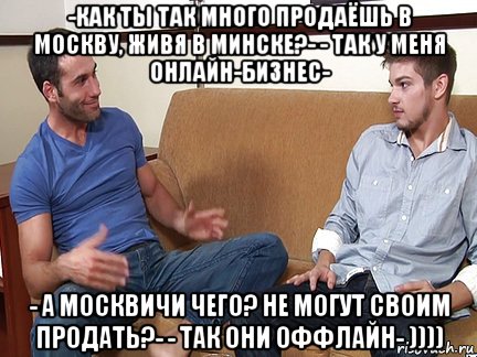 -как ты так много продаёшь в москву, живя в минске?- - так у меня онлайн-бизнес- - а москвичи чего? не могут своим продать?- - так они оффлайн- )))), Мем Слушай я тоже люблю делать подпи