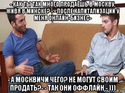 - как ты так много продаёшь в москву, живя в минске? - - после капитализации у меня онлайн-бизнес- - а москвичи чего? не могут своим продать?- - так они оффлайн - )))