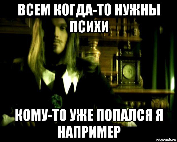всем когда-то нужны психи кому-то уже попался я например