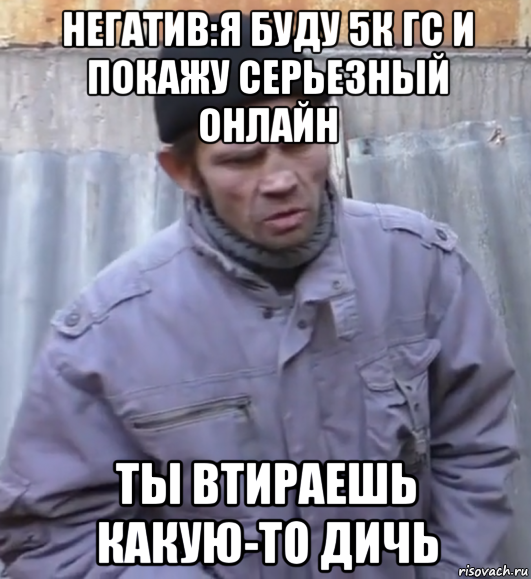 негатив:я буду 5к гс и покажу серьезный онлайн ты втираешь какую-то дичь