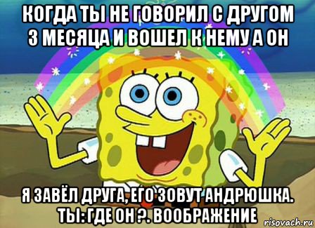 когда ты не говорил с другом 3 месяца и вошел к нему а он я завёл друга, его зовут андрюшка. ты: где он ?. воображение