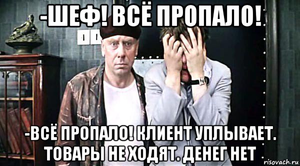 -шеф! всё пропало! -всё пропало! клиент уплывает. товары не ходят. денег нет