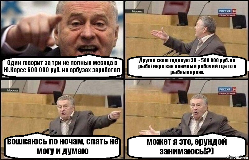 Один говорит за три не полных месяца в Ю.Корее 600 000 руб. на арбузах заработал Другой свою годовую ЗП ~ 500 000 руб. на рыбе/икре как наемный рабочий где то в рыбных краях. вошкаюсь по ночам, спать не могу и думаю может я это, ерундой занимаюсь!?)
