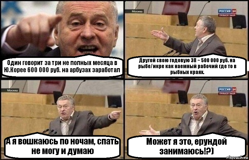 Один говорит за три не полных месяца в Ю.Корее 600 000 руб. на арбузах заработал Другой свою годовую ЗП ~ 500 000 руб. на рыбе/икре как наемный рабочий где то в рыбных краях. А я вошкаюсь по ночам, спать не могу и думаю Может я это, ерундой занимаюсь!?)