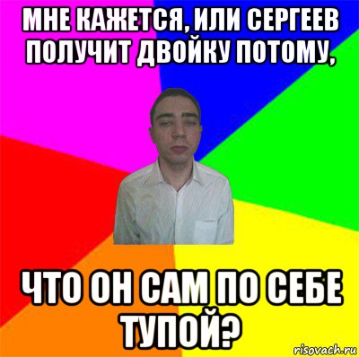 мне кажется, или сергеев получит двойку потому, что он сам по себе тупой?